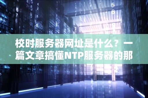 校时服务器网址是什么？一篇文章搞懂NTP服务器的那些事儿！