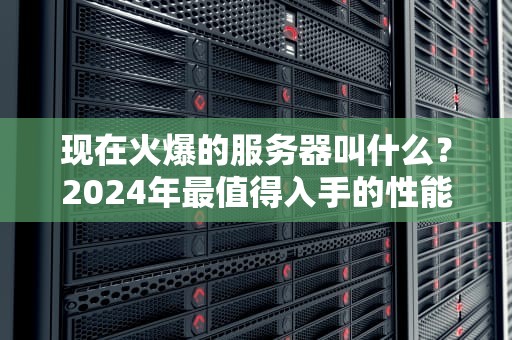 现在火爆的服务器叫什么？2024年最值得入手的性能怪兽大盘点！