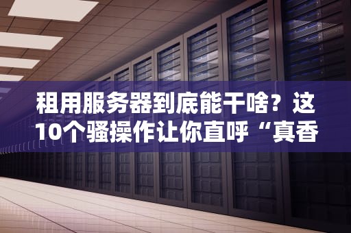 租用服务器到底能干啥？这10个骚操作让你直呼“真香”！