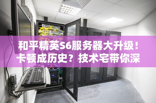 和平精英S6服务器大升级！卡顿成历史？技术宅带你深扒背后原因