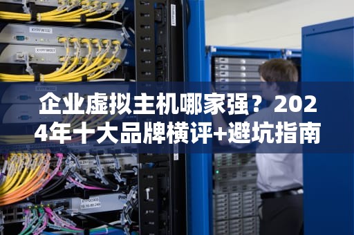 企业虚拟主机哪家强？2024年十大品牌横评+避坑指南（附真实测评数据）