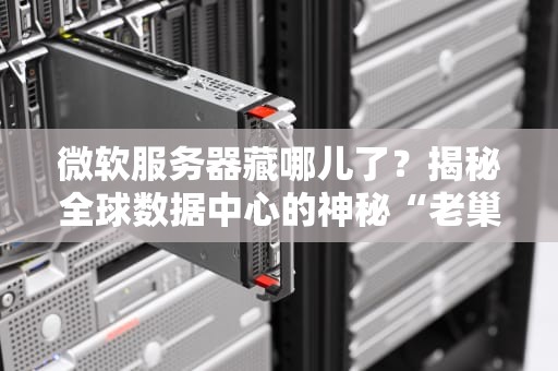 微软服务器藏哪儿了？揭秘全球数据中心的神秘“老巢”