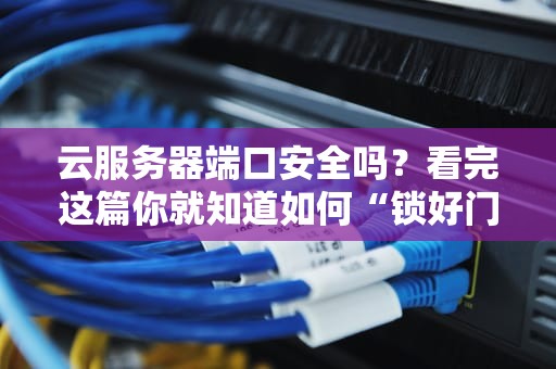 云服务器端口安全吗？看完这篇你就知道如何“锁好门窗”防黑客！