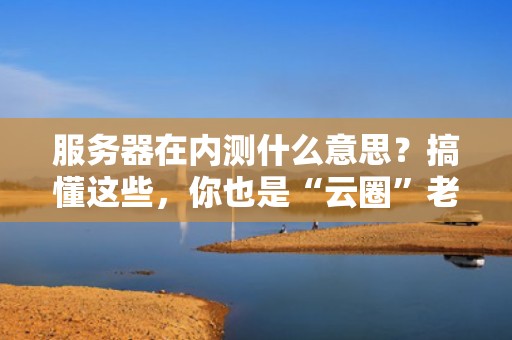 服务器在内测什么意思？搞懂这些，你也是“云圈”老司机！