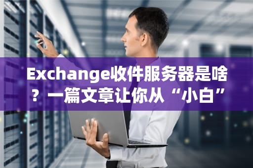 Exchange收件服务器是啥？一篇文章让你从“小白”变“邮局老司机”！
