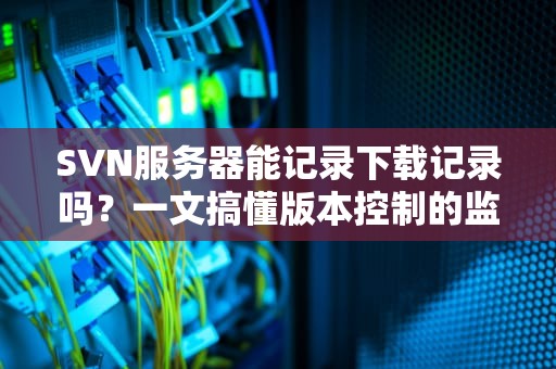 SVN服务器能记录下载记录吗？一文搞懂版本控制的监控小秘密！