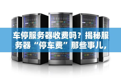 车停服务器收费吗？揭秘服务器“停车费”那些事儿，看完笑出腹肌！