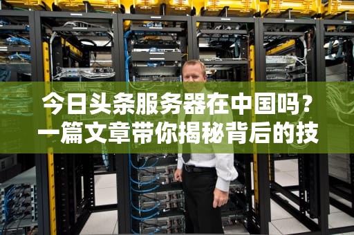 今日头条服务器在中国吗？一篇文章带你揭秘背后的技术布局！