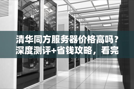 清华同方服务器价格高吗？深度测评+省钱攻略，看完再买不踩坑！