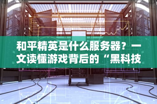 和平精英是什么服务器？一文读懂游戏背后的“黑科技”