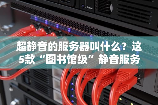 超静音的服务器叫什么？这5款“图书馆级”静音服务器让你告别噪音暴躁！
