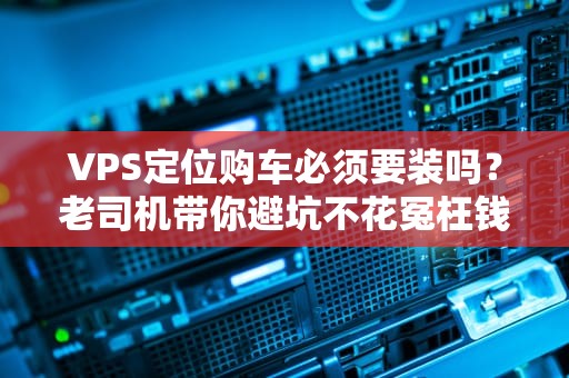 VPS定位购车必须要装吗？老司机带你避坑不花冤枉钱！