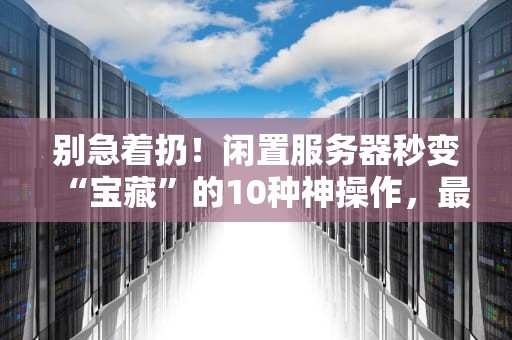 别急着扔！闲置服务器秒变“宝藏”的10种神操作，最后一个绝了！
