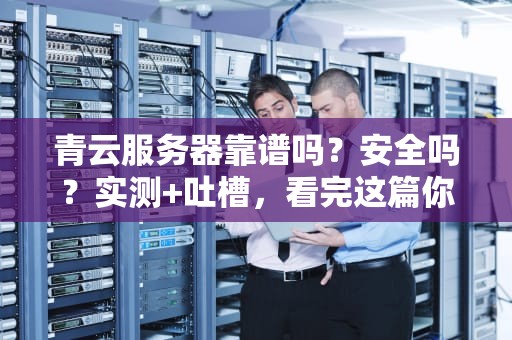 青云服务器靠谱吗？安全吗？实测+吐槽，看完这篇你就懂了！