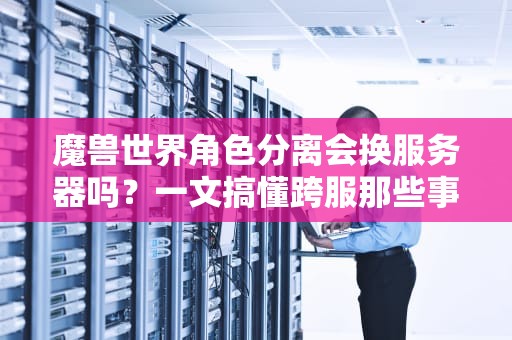 魔兽世界角色分离会换服务器吗？一文搞懂跨服那些事儿！