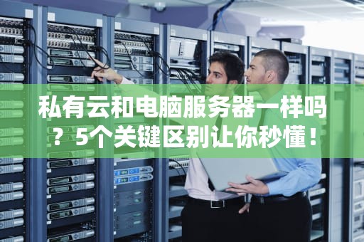 私有云和电脑服务器一样吗？5个关键区别让你秒懂！