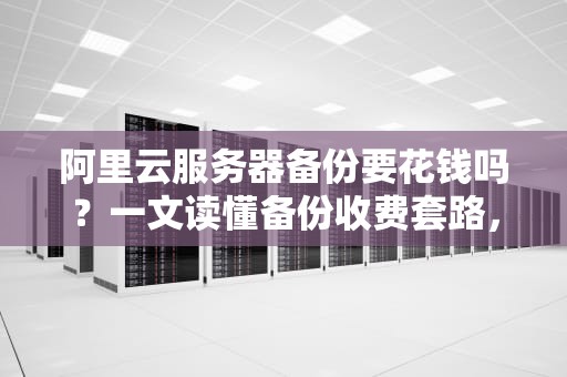 阿里云服务器备份要花钱吗？一文读懂备份收费套路，小白避坑指南！