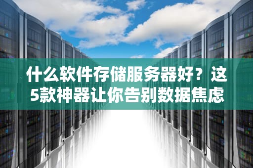 什么软件存储服务器好？这5款神器让你告别数据焦虑！