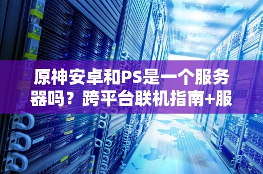 原神安卓和PS是一个服务器吗？跨平台联机指南+服务器机制全解析