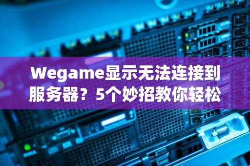Wegame显示无法连接到服务器？5个妙招教你轻松搞定！(附专业排雷指南)