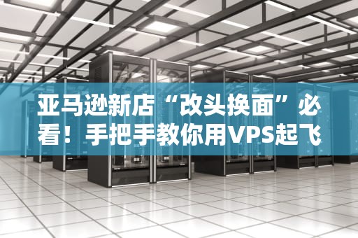 亚马逊新店“改头换面”必看！手把手教你用VPS起飞，小白也能变大神！