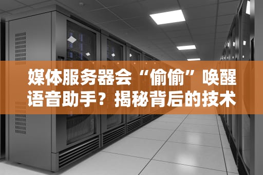 媒体服务器会“偷偷”唤醒语音助手？揭秘背后的技术猫腻！
