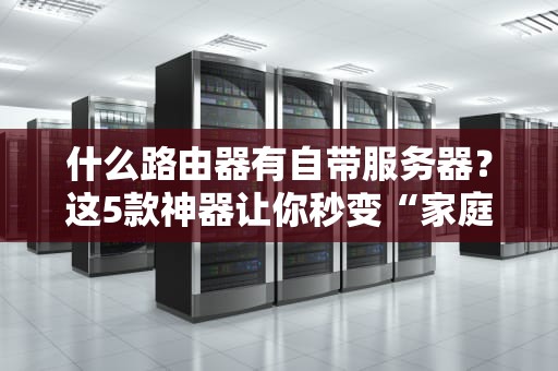 什么路由器有自带服务器？这5款神器让你秒变“家庭IT管理员”！