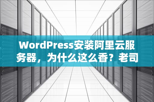WordPress安装阿里云服务器，为什么这么香？老司机带你避坑踩油门！