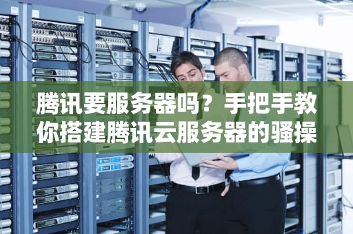 腾讯要服务器吗？手把手教你搭建腾讯云服务器的骚操作！