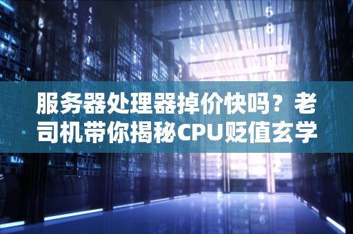 服务器处理器掉价快吗？老司机带你揭秘CPU贬值玄学！