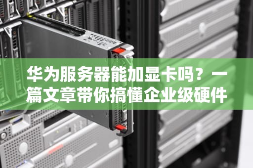 华为服务器能加显卡吗？一篇文章带你搞懂企业级硬件升级那些事儿！