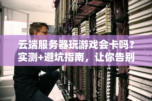 云端服务器玩游戏会卡吗？实测+避坑指南，让你告别PPT画质！