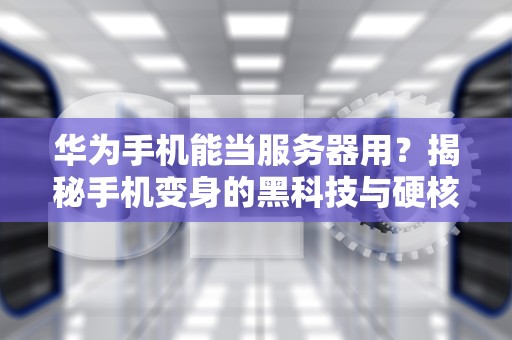 华为手机能当服务器用？揭秘手机变身的黑科技与硬核限制！