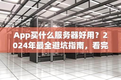 App买什么服务器好用？2024年最全避坑指南，看完秒变老司机！