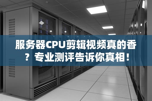 服务器CPU剪辑视频真的香？专业测评告诉你真相！