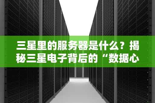 三星里的服务器是什么？揭秘三星电子背后的“数据心脏”