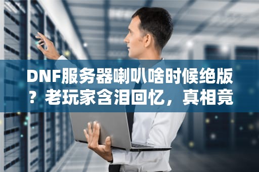 DNF服务器喇叭啥时候绝版？老玩家含泪回忆，真相竟是这样！