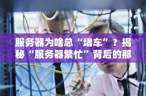 服务器为啥总“堵车”？揭秘“服务器繁忙”背后的那些事儿！