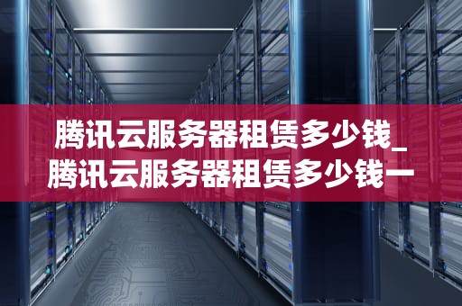 腾讯云服务器租赁多少钱_腾讯云服务器租赁多少钱一年_腾讯云服务器租赁价格及相关信息解析
