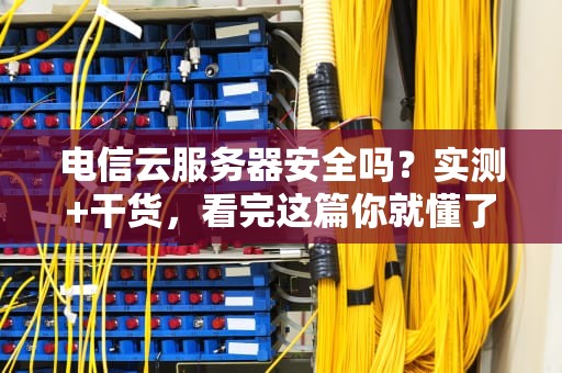 电信云服务器安全吗？实测+干货，看完这篇你就懂了！