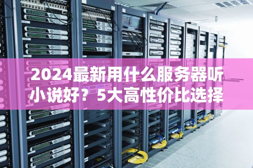 2024最新用什么服务器听小说好？5大高性价比选择+避坑指南！