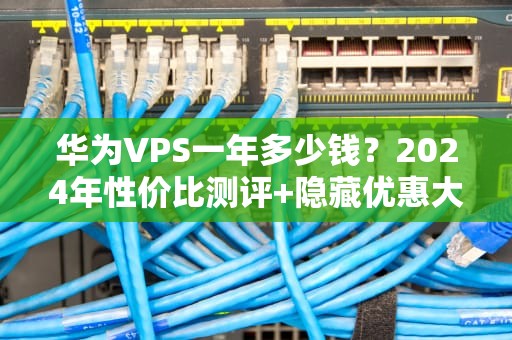 华为VPS一年多少钱？2024年性价比测评+隐藏优惠大揭秘！