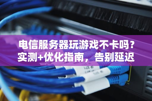 电信服务器玩游戏不卡吗？实测+优化指南，告别延迟成电竞诗人！
