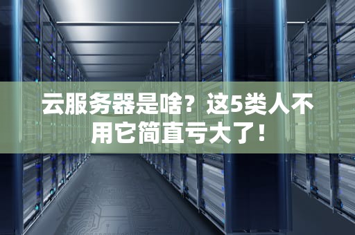 云服务器是啥？这5类人不用它简直亏大了！