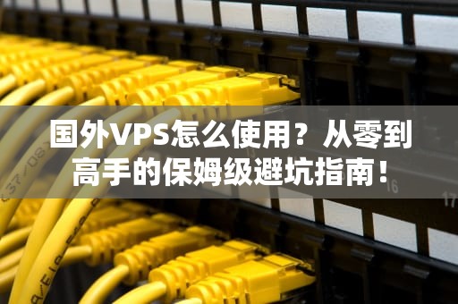 国外VPS怎么使用？从零到高手的保姆级避坑指南！