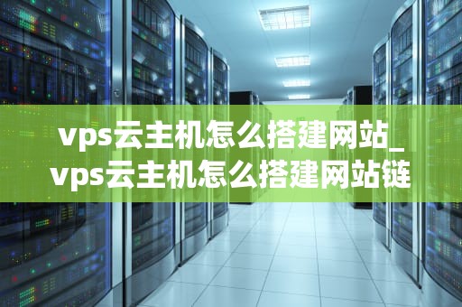 vps云主机怎么搭建网站_vps云主机怎么搭建网站链接_使用VPS云主机搭建网站的详细步骤