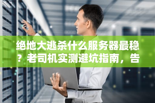 绝地大逃杀什么服务器最稳？老司机实测避坑指南，告别延迟成盒！