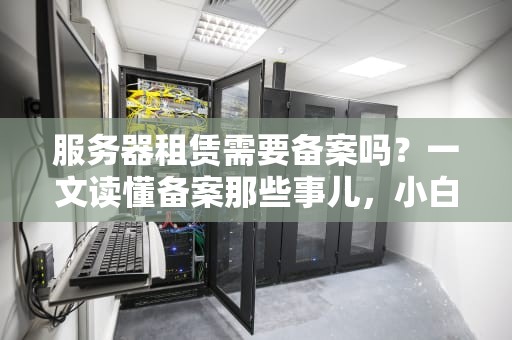 服务器租赁需要备案吗？一文读懂备案那些事儿，小白也能秒变老司机！