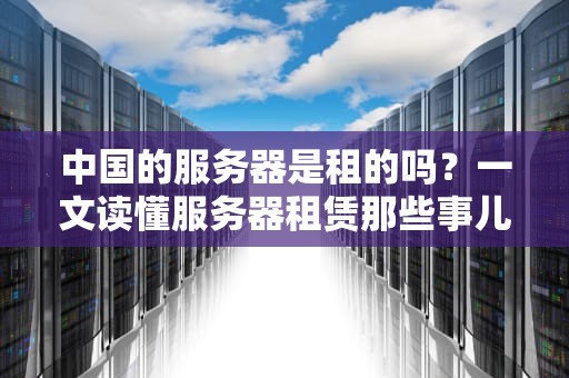 中国的服务器是租的吗？一文读懂服务器租赁那些事儿！