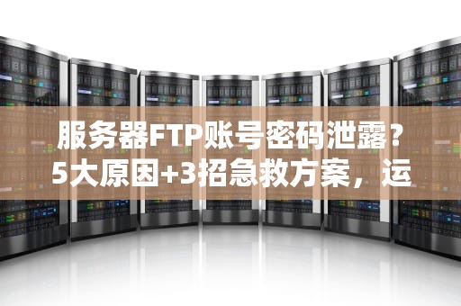 服务器FTP账号密码泄露？5大原因+3招急救方案，运维老鸟都收藏了！